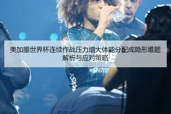 美加墨世界杯连续作战压力增大体能分配成隐形难题解析与应对策略
