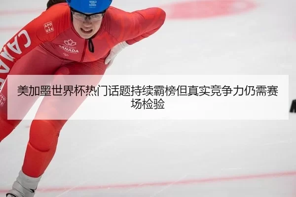 美加墨世界杯热门话题持续霸榜但真实竞争力仍需赛场检验