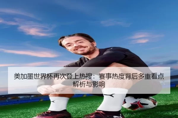 美加墨世界杯再次登上热搜：赛事热度背后多重看点解析与影响