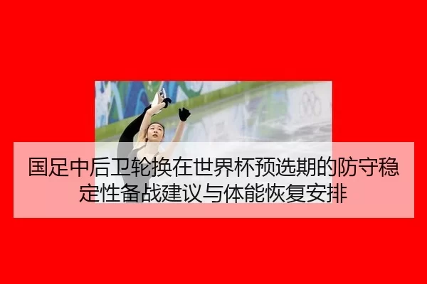 国足中后卫轮换在世界杯预选期的防守稳定性备战建议与体能恢复安排